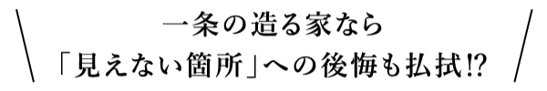 一条の造る家なら「見えない箇所」への後悔も払拭!?