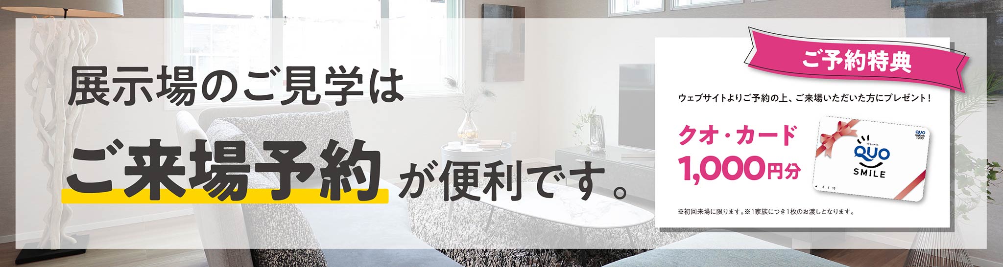 展示場のご見学はご来場予約が便利です。ウェブサイトよりご予約の上、ご来場いただいた方にご予約特典としてクオ・カード1,000円分をプレゼント！
